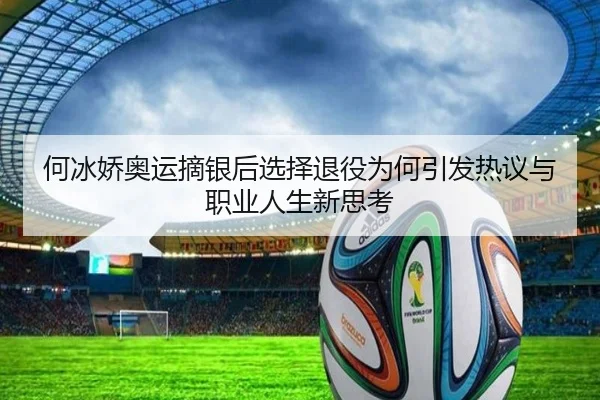 何冰娇奥运摘银后选择退役为何引发热议与职业人生新思考